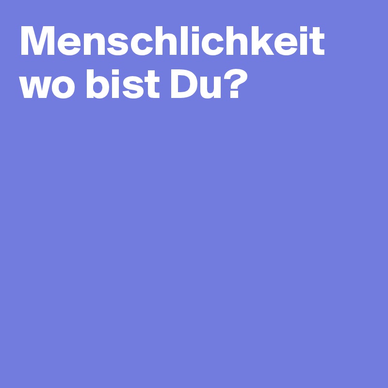 Menschlichkeit wo bist Du? 






