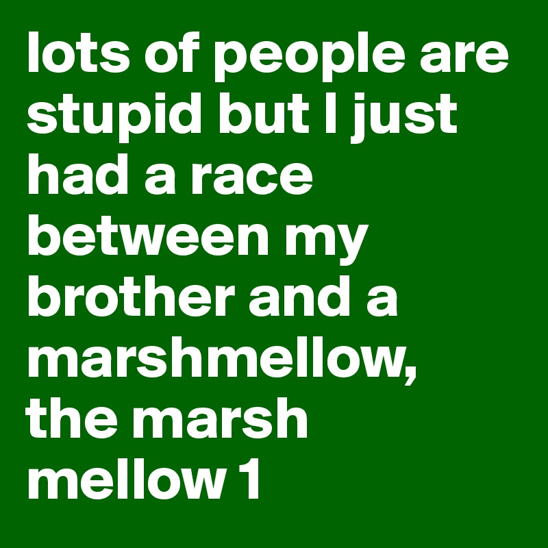 lots of people are stupid but I just had a race between my brother and a marshmellow, the marsh mellow 1