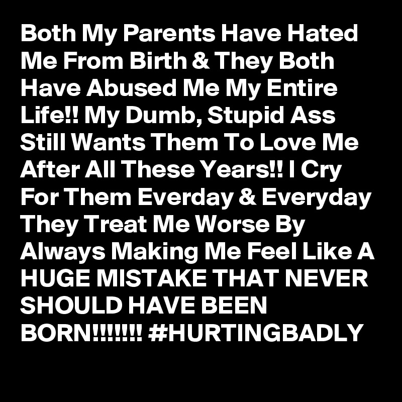Both My Parents Have Hated Me From Birth & They Both Have Abused Me My Entire Life!! My Dumb, Stupid Ass Still Wants Them To Love Me After All These Years!! I Cry For Them Everday & Everyday They Treat Me Worse By Always Making Me Feel Like A HUGE MISTAKE THAT NEVER SHOULD HAVE BEEN BORN!!!!!!! #HURTINGBADLY
