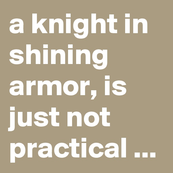 a knight in shining armor, is just not practical ...