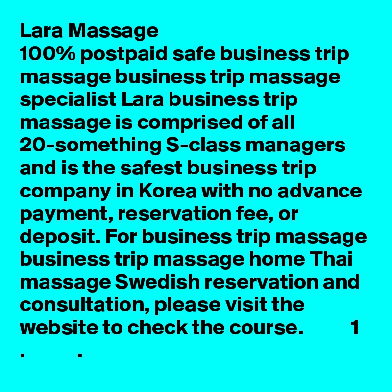 Lara Massage
100% postpaid safe business trip massage business trip massage specialist Lara business trip massage is comprised of all 20-something S-class managers and is the safest business trip company in Korea with no advance payment, reservation fee, or deposit. For business trip massage business trip massage home Thai massage Swedish reservation and consultation, please visit the website to check the course.           1 .            .