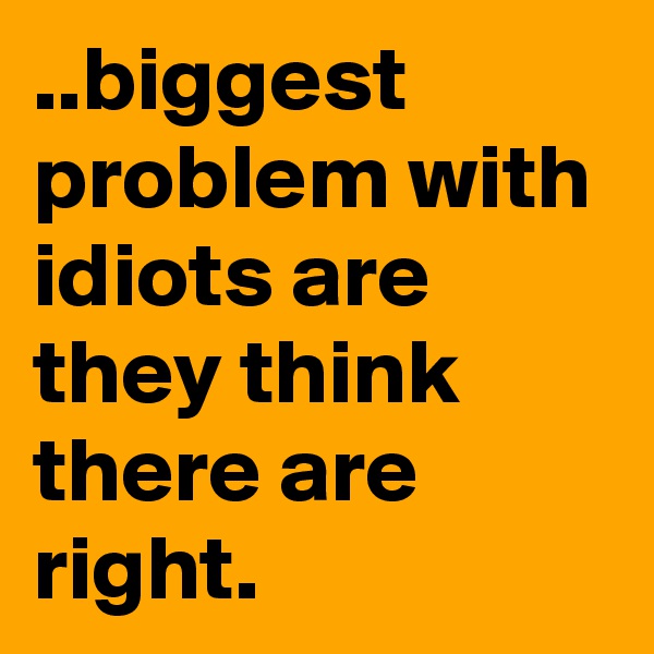 ..biggest problem with idiots are they think there are right.