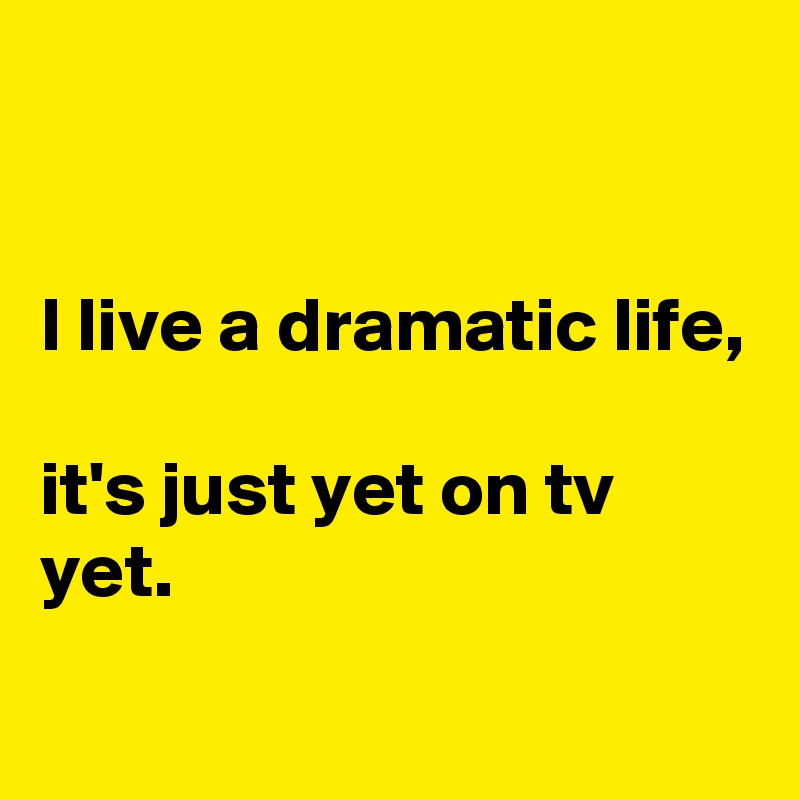 


I live a dramatic life, 

it's just yet on tv yet.
