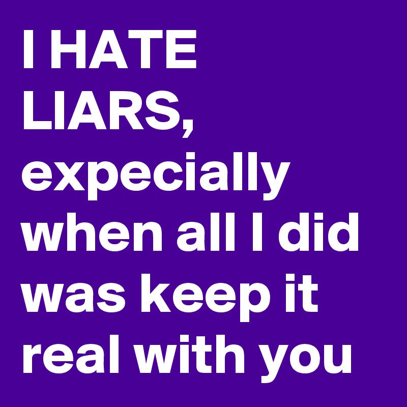 I HATE LIARS, expecially when all I did was keep it real with you