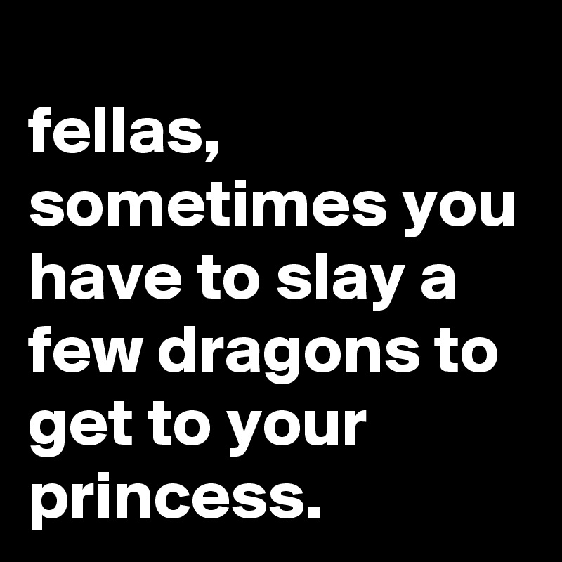 fellas, sometimes you have to slay a few dragons to get to your princess.