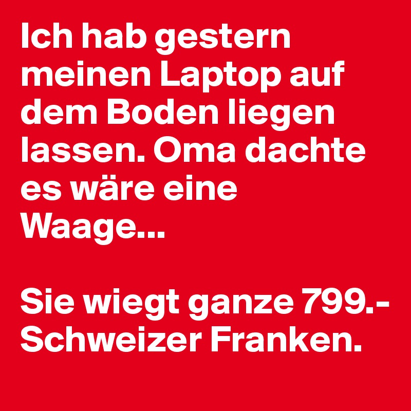 Ich hab gestern meinen Laptop auf dem Boden liegen lassen. Oma dachte es wäre eine Waage...

Sie wiegt ganze 799.- Schweizer Franken.
