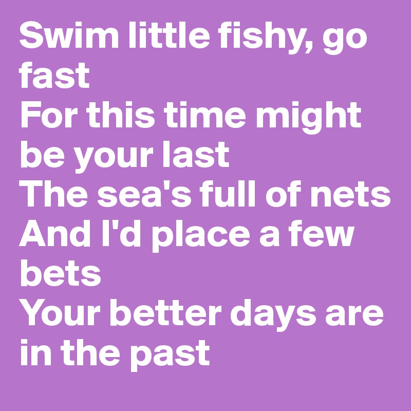 Swim little fishy, go fast
For this time might be your last
The sea's full of nets
And I'd place a few bets
Your better days are in the past