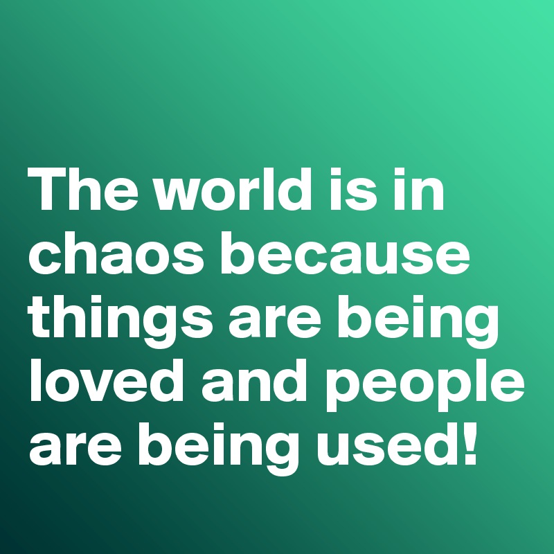 

The world is in chaos because things are being loved and people are being used!