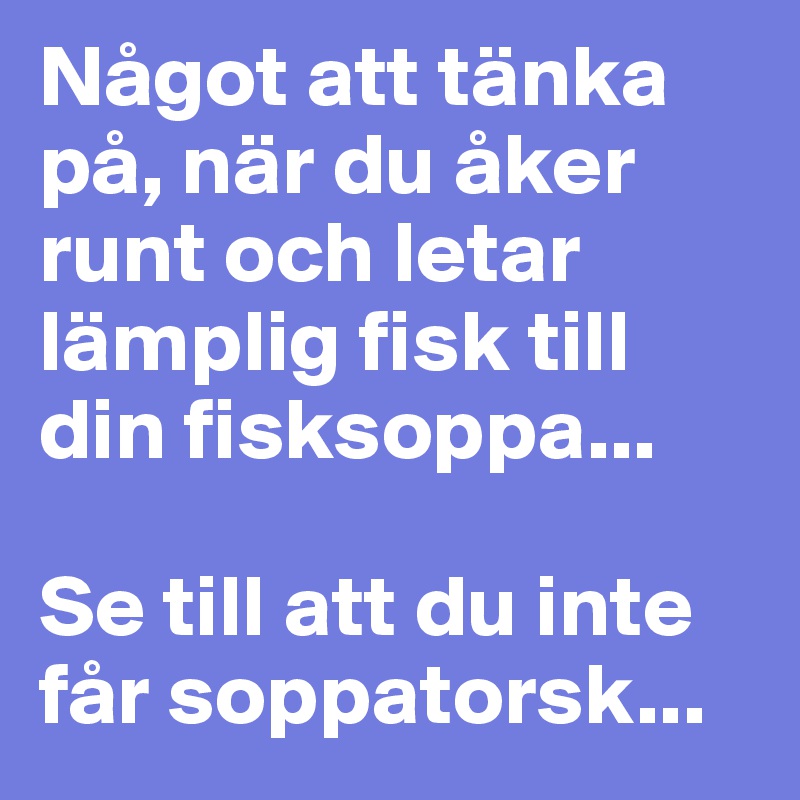 Något att tänka på, när du åker runt och letar lämplig fisk till din fisksoppa... 

Se till att du inte får soppatorsk...