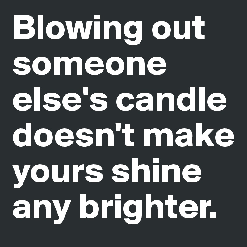 Blowing out someone else's candle doesn't make yours shine any brighter ...