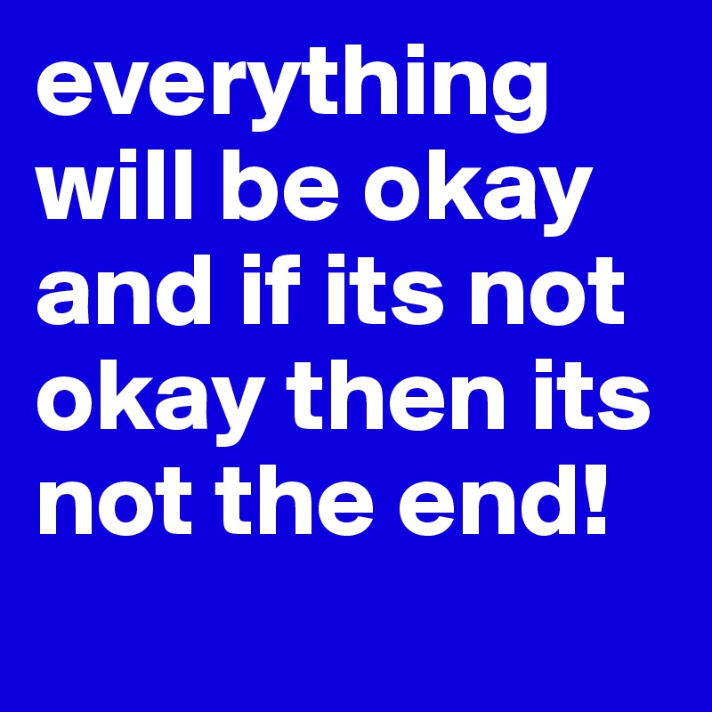everything will be okay and if its not okay then its not the end!
