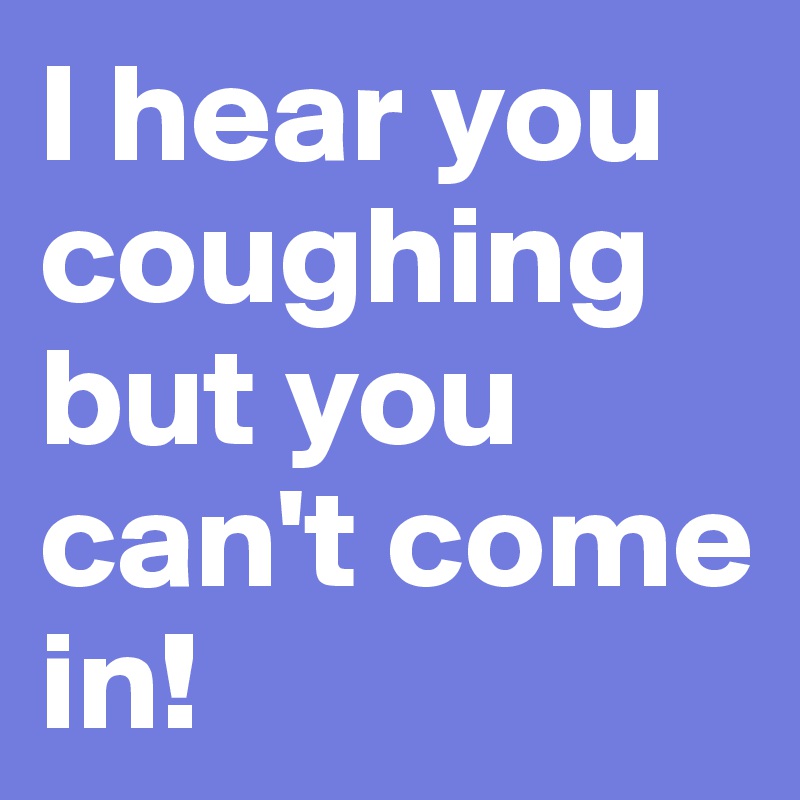 I hear you coughing but you can't come in!