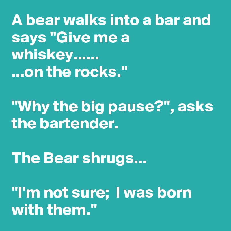 A bear walks into a bar and says ''Give me a whiskey......
...on the rocks.''

''Why the big pause?'', asks the bartender.

The Bear shrugs...

''I'm not sure;  I was born with them.''
