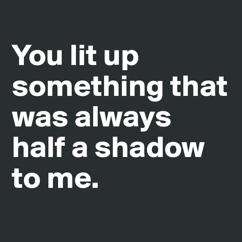 
You lit up something that was always half a shadow to me. 
