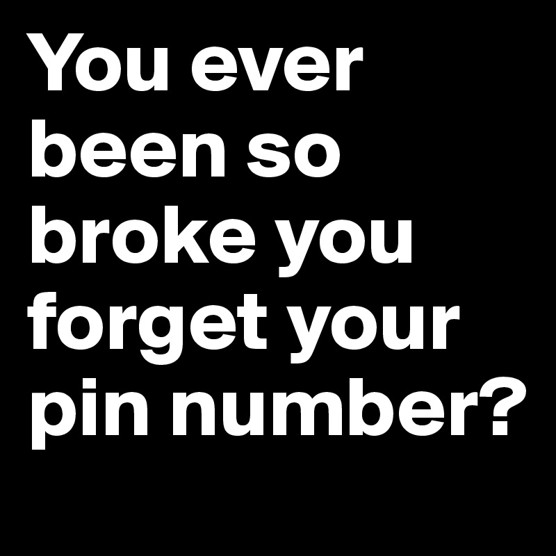 You ever been so broke you forget your pin number?