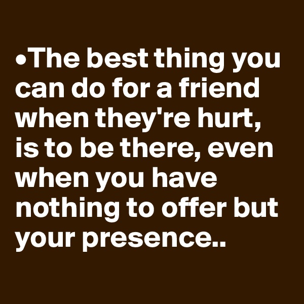 
•The best thing you can do for a friend when they're hurt, is to be there, even when you have nothing to offer but your presence..
