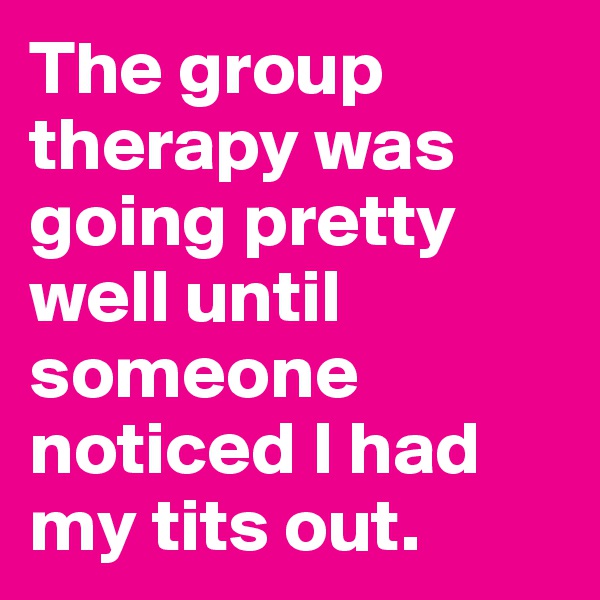 The group therapy was going pretty well until someone noticed I had my tits out.