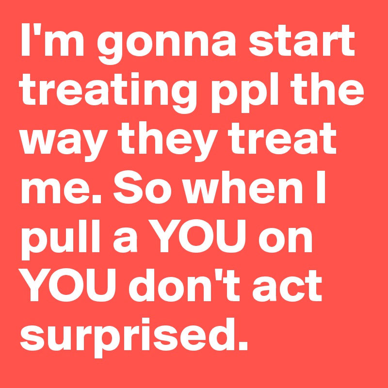 I'm gonna start treating ppl the way they treat me. So when I pull a YOU on YOU don't act surprised. 