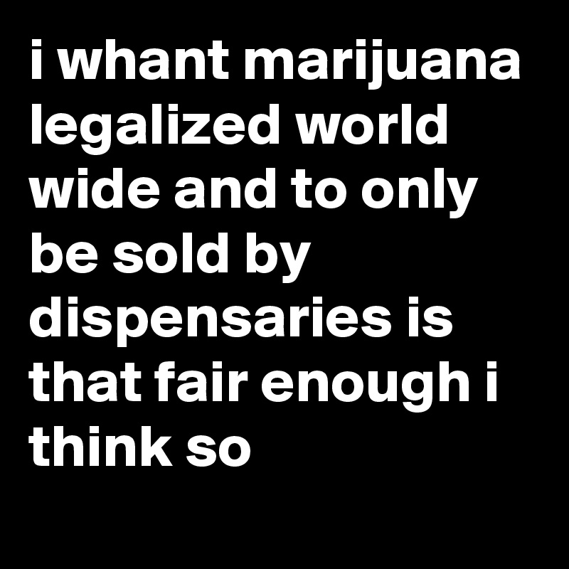 i whant marijuana legalized world wide and to only be sold by dispensaries is that fair enough i think so 