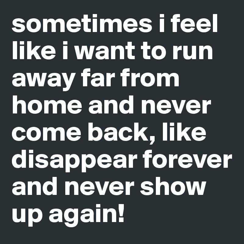 sometimes i feel like i want to run away far from home and never come back, like disappear forever and never show up again!