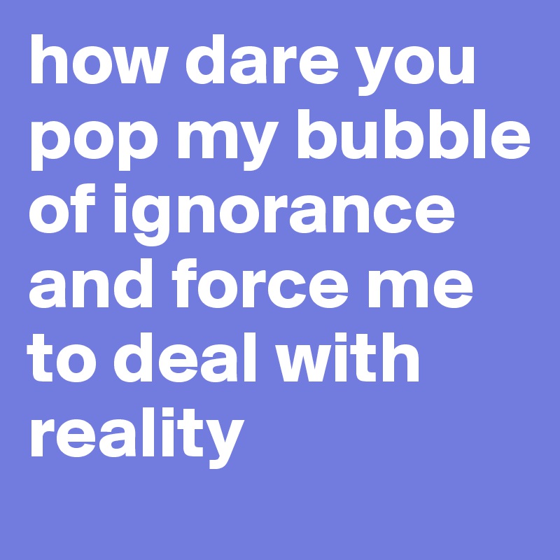 how dare you pop my bubble of ignorance and force me to deal with reality