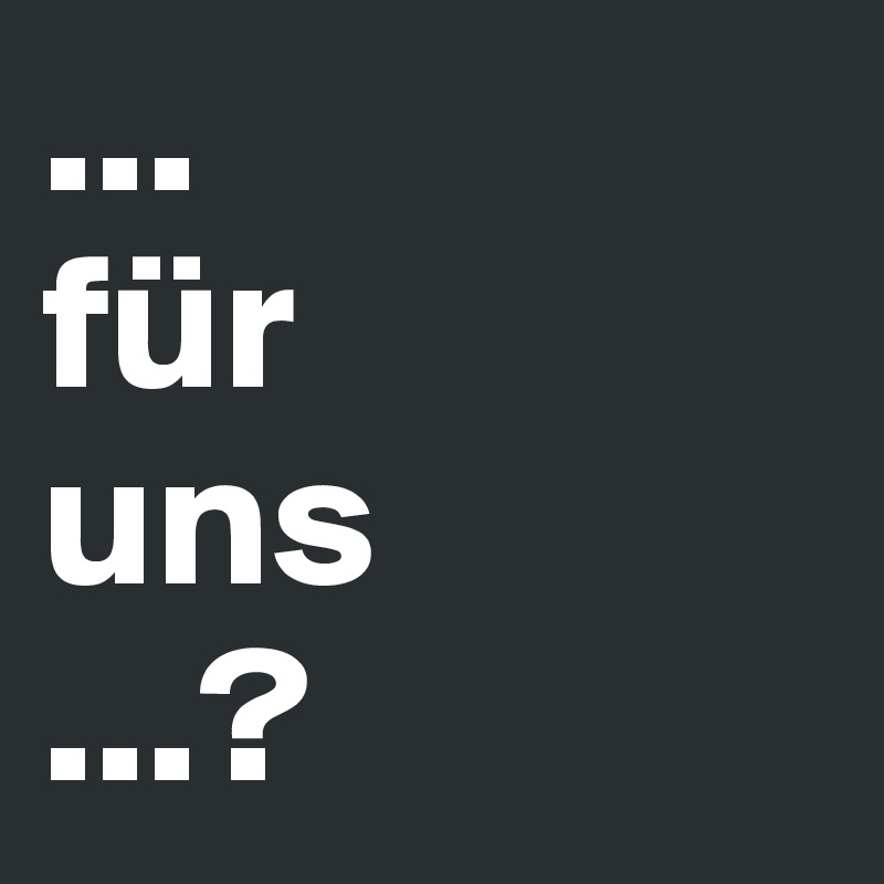 ...
für 
uns 
...?