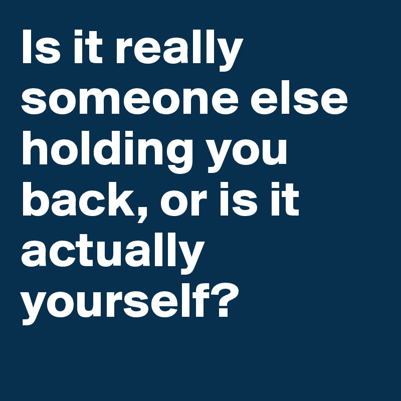 Is it really someone else holding you back, or is it actually yourself? 
