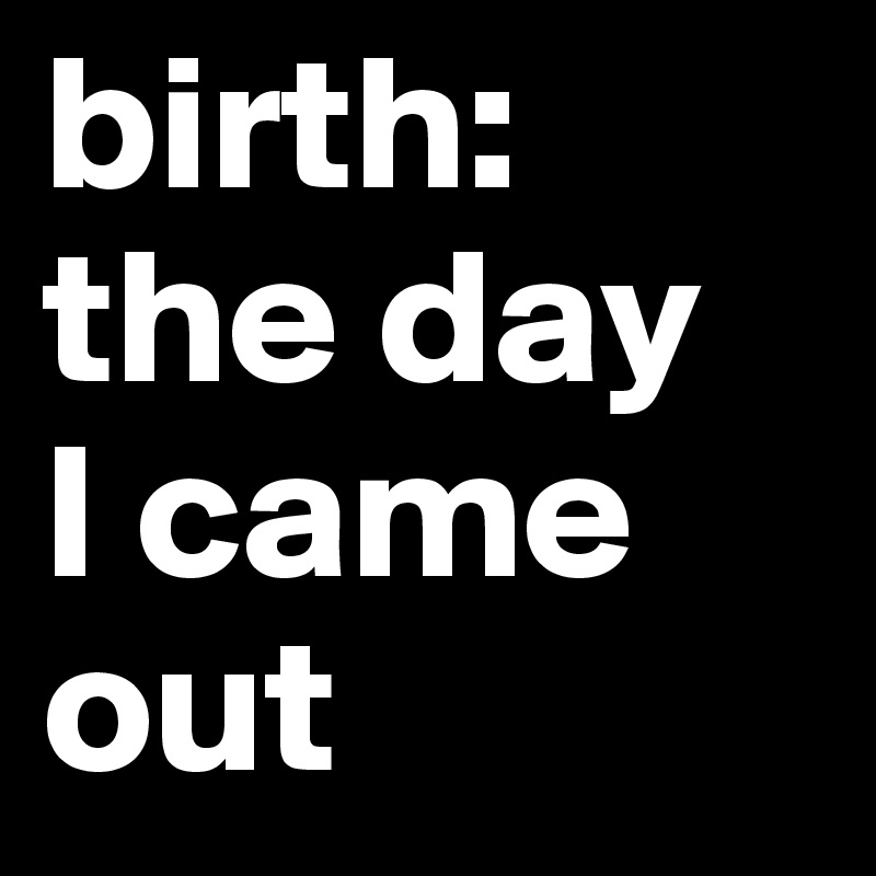birth: 
the day 
I came 
out