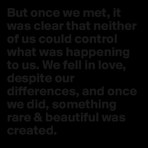 But once we met, it was clear that neither of us could control what was happening to us. We fell in love, despite our differences, and once we did, something rare & beautiful was created.
