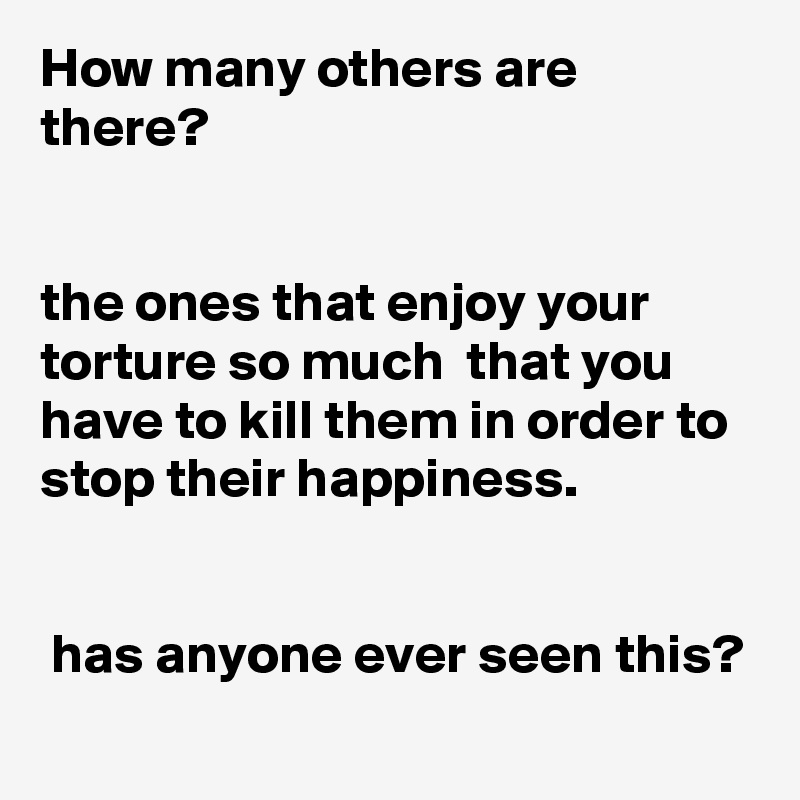 How many others are there?


the ones that enjoy your torture so much  that you have to kill them in order to stop their happiness.


 has anyone ever seen this?
