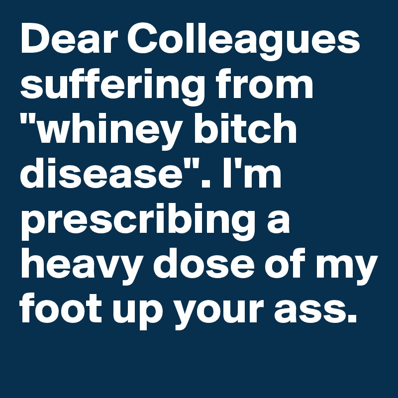 Dear Colleagues suffering from "whiney bitch disease". I'm prescribing a heavy dose of my foot up your ass.