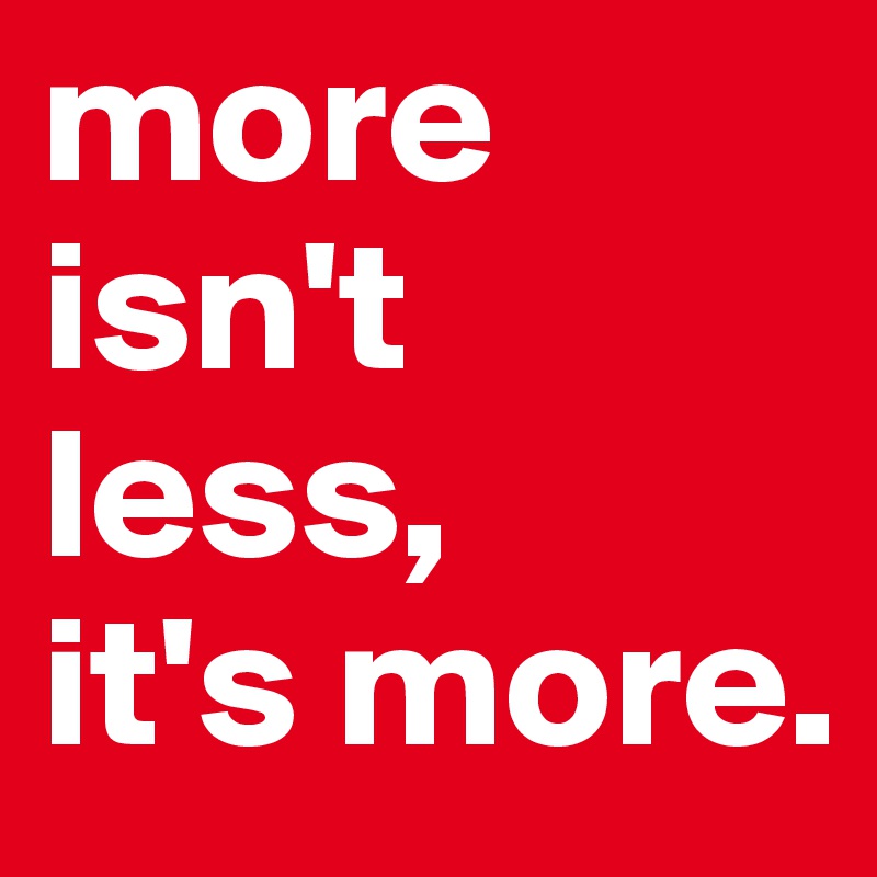 more isn't less, 
it's more. 