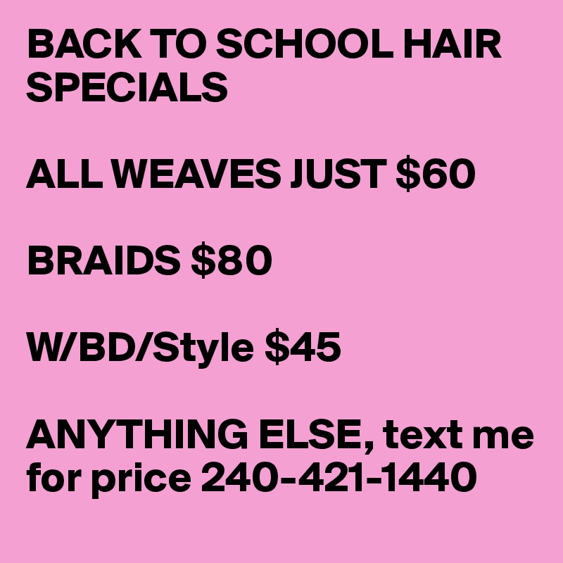 BACK TO SCHOOL HAIR SPECIALS

ALL WEAVES JUST $60

BRAIDS $80

W/BD/Style $45

ANYTHING ELSE, text me for price 240-421-1440