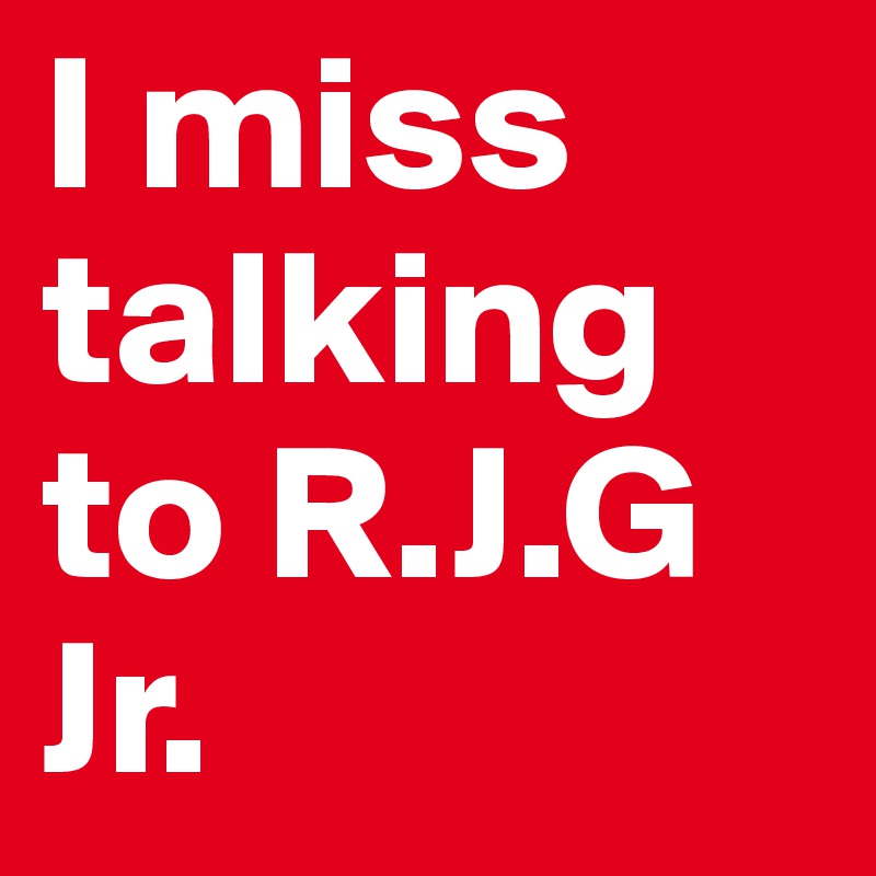 I miss talking to R.J.G Jr.