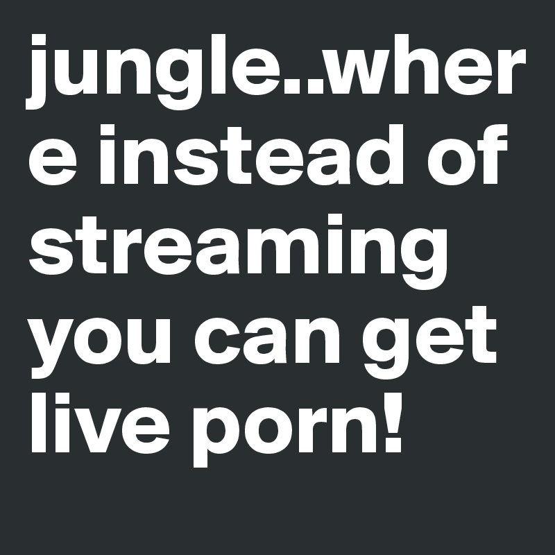 jungle..where instead of streaming you can get live porn!