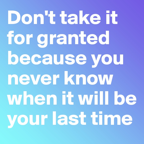 Don't take it for granted because you never know when it will be your last time