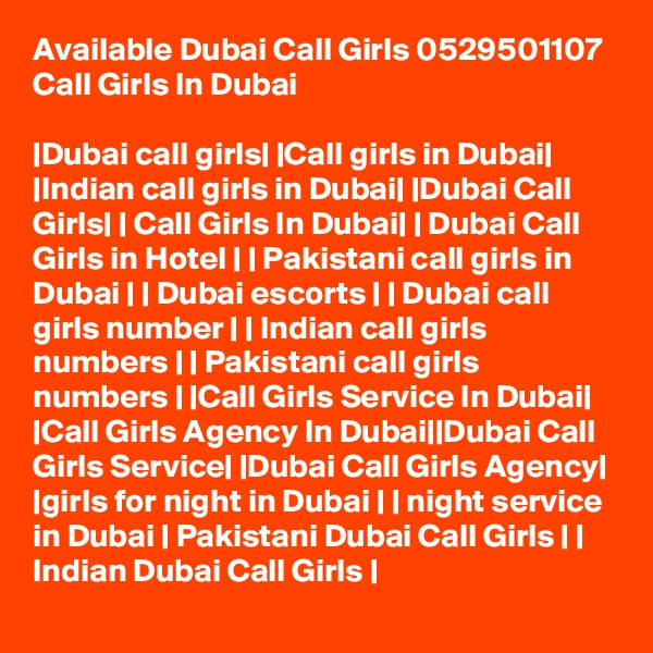 Available Dubai Call Girls 0529501107 Call Girls In Dubai

|Dubai call girls| |Call girls in Dubai| |Indian call girls in Dubai| |Dubai Call Girls| | Call Girls In Dubai| | Dubai Call Girls in Hotel | | Pakistani call girls in Dubai | | Dubai escorts | | Dubai call girls number | | Indian call girls numbers | | Pakistani call girls numbers | |Call Girls Service In Dubai| |Call Girls Agency In Dubai||Dubai Call Girls Service| |Dubai Call Girls Agency| |girls for night in Dubai | | night service in Dubai | Pakistani Dubai Call Girls | | Indian Dubai Call Girls |