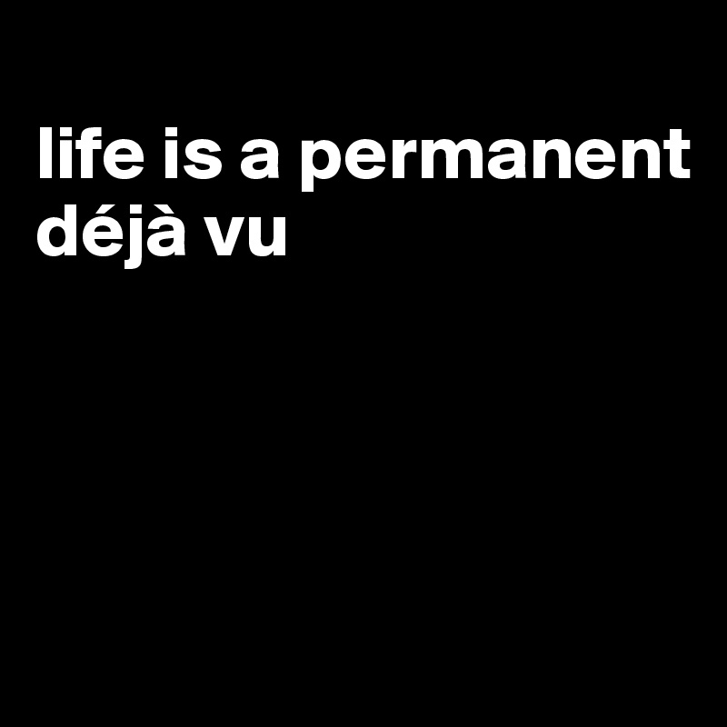 
life is a permanent déjà vu




