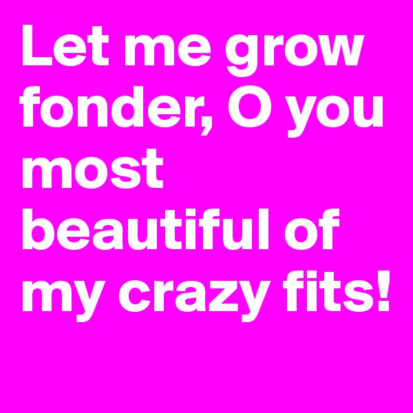 Let me grow fonder, O you most beautiful of my crazy fits!