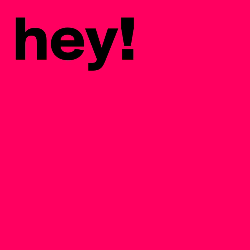 hey!