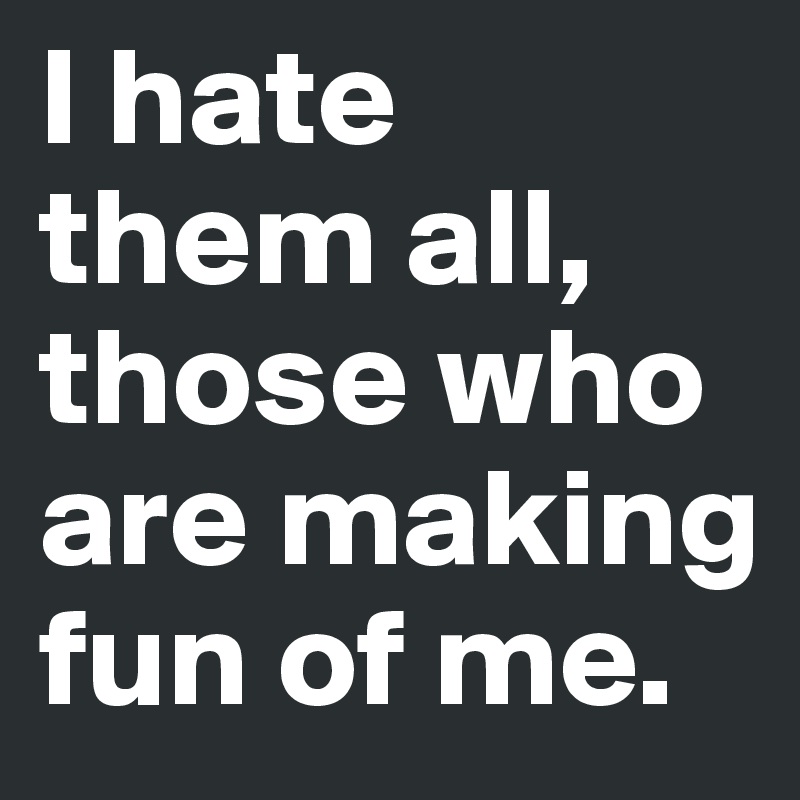I hate them all, those who are making fun of me.