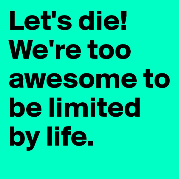 Let's die! We're too awesome to be limited by life. 