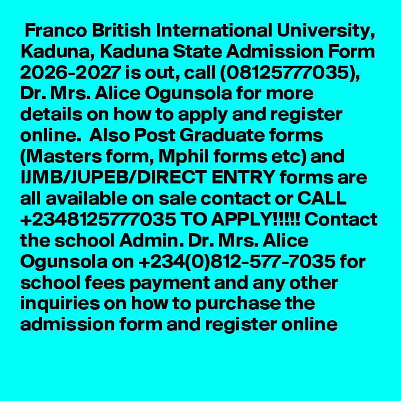  Franco British International University, Kaduna, Kaduna State Admission Form 2026-2027 is out, call (08125777035), Dr. Mrs. Alice Ogunsola for more details on how to apply and register online.  Also Post Graduate forms (Masters form, Mphil forms etc) and IJMB/JUPEB/DIRECT ENTRY forms are all available on sale contact or CALL +2348125777035 TO APPLY!!!!! Contact the school Admin. Dr. Mrs. Alice Ogunsola on +234(0)812-577-7035 for school fees payment and any other inquiries on how to purchase the admission form and register online
 