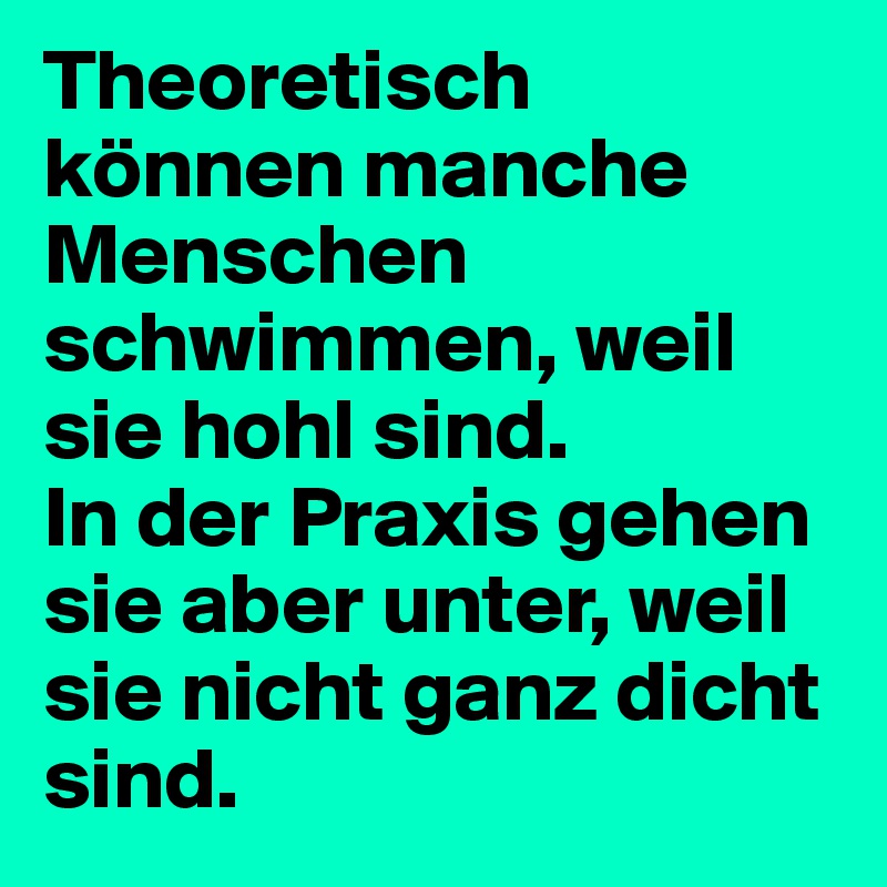 Theoretisch können manche Menschen schwimmen, weil sie hohl sind.
In der Praxis gehen sie aber unter, weil sie nicht ganz dicht sind.