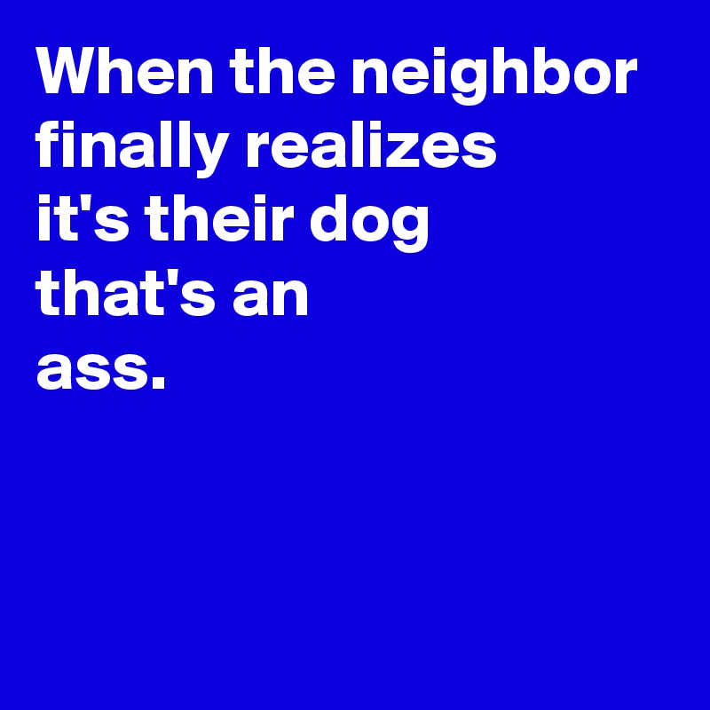 When the neighbor 
finally realizes 
it's their dog 
that's an 
ass.


