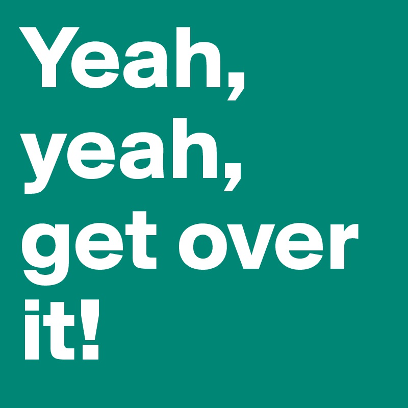 Yeah, yeah, get over it!