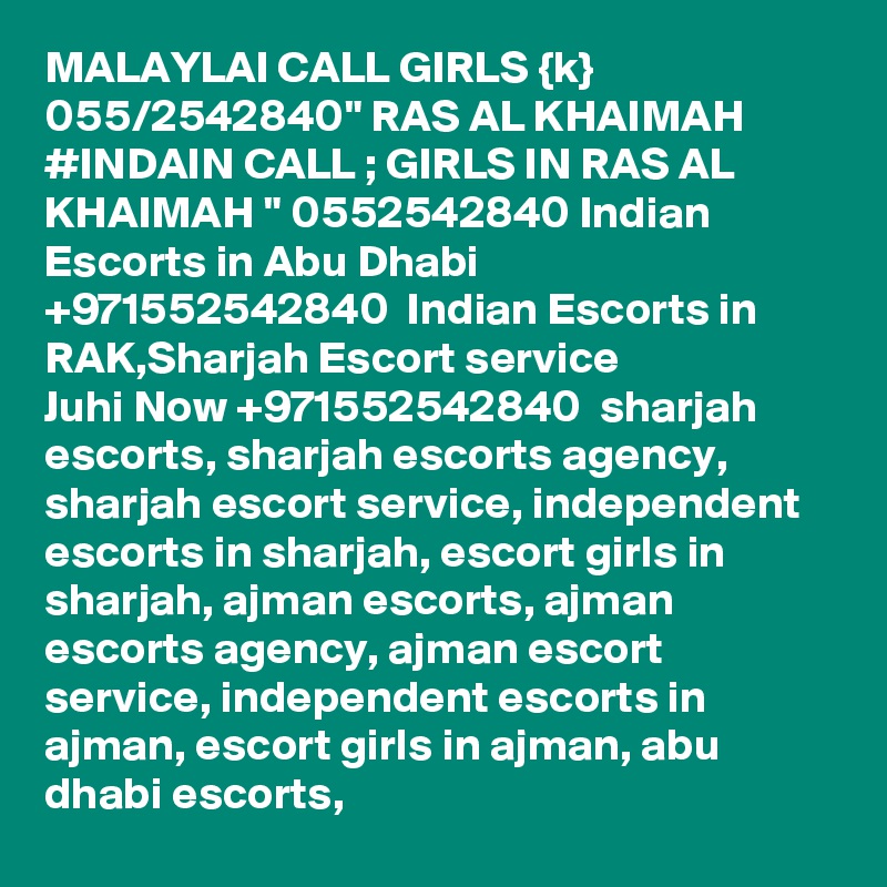 MALAYLAI CALL GIRLS {k} 055/2542840" RAS AL KHAIMAH #INDAIN CALL ; GIRLS IN RAS AL KHAIMAH " 0552542840 Indian Escorts in Abu Dhabi +971552542840  Indian Escorts in RAK,Sharjah Escort service
Juhi Now +971552542840  sharjah escorts, sharjah escorts agency, sharjah escort service, independent escorts in sharjah, escort girls in sharjah, ajman escorts, ajman escorts agency, ajman escort service, independent escorts in ajman, escort girls in ajman, abu dhabi escorts,