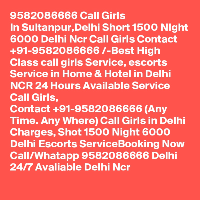 9582086666 Call Girls In Sultanpur,Delhi Short 1500 NIght 6000 Delhi Ncr Call Girls Contact  +91-9582086666 /-Best High Class call girls Service, escorts Service in Home & Hotel in Delhi NCR 24 Hours Available Service Call Girls, Contact +91-9582086666 (Any Time. Any Where) Call Girls in Delhi Charges, Shot 1500 Night 6000 Delhi Escorts ServiceBooking Now Call/Whatapp 9582086666 Delhi 24/7 Avaliable Delhi Ncr