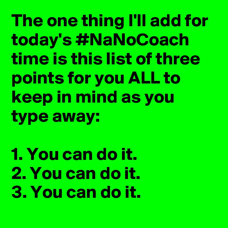 The one thing I'll add for today's #NaNoCoach time is this list of three points for you ALL to keep in mind as you type away:

1. You can do it.
2. You can do it.
3. You can do it.