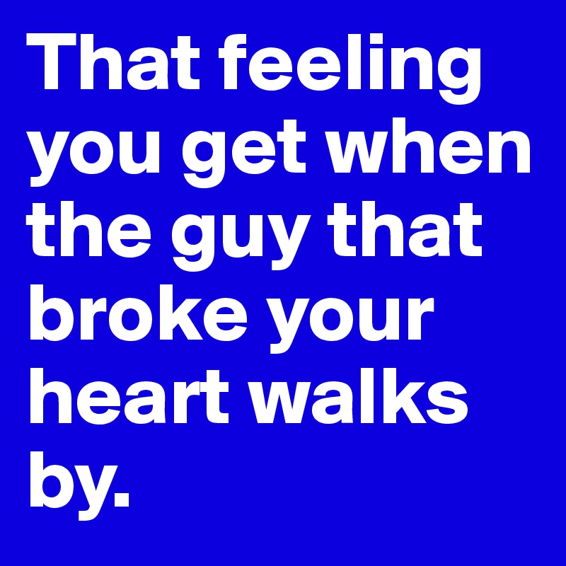 That feeling you get when the guy that broke your heart walks by.